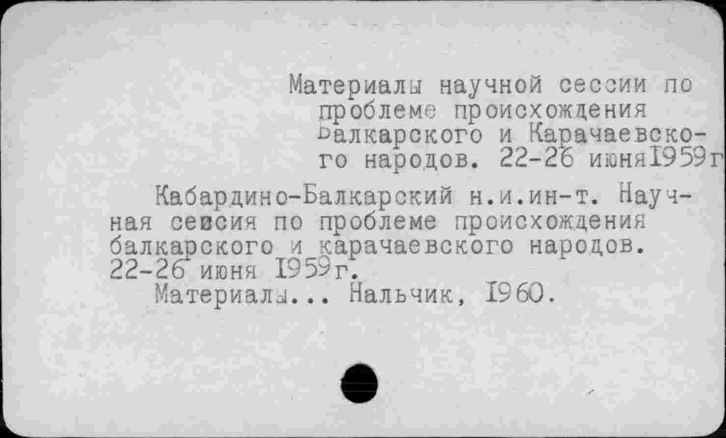 ﻿Материалы научной сессии по проблеме происхождения балкарского и Карачаевского народов. 22-26 июня1959
Кабардино-Балкарский н.и.ин-т. Научная севсия по проблеме происхождения балкарского и карачаевского народов. 22-26 июня 1959г.
Материалы... Нальчик, I960.